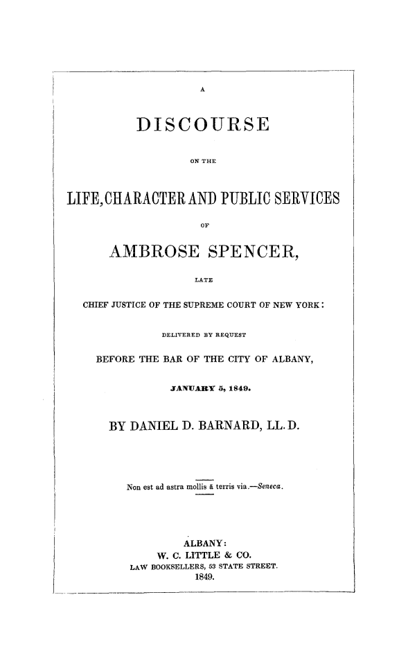 handle is hein.newyork/dlcpsame0001 and id is 1 raw text is: 








A


           DISCOURSE


                   ON THE



LIFE,CHARACTER AND PUBLIC SERVICES

                     or


      AMBROSE SPENCER,

                    LATE


  CHIEF JUSTICE OF THE SUPREME COURT OF NEW YORK:


               DELIVERED BY REQUEST


    BEFORE THE BAR OF THE CITY OF ALBANY,


                JANUARY 5, 1849.



      BY  DANIEL  D. BARNARD,  LL. D.





         Non est ad astra mollis . terris via.-Seneca.





                  ALBANY:
              W. C. LITTLE & CO.
          LAW BOOKSELLERS, 53 STATE STREET.
                    1849.


