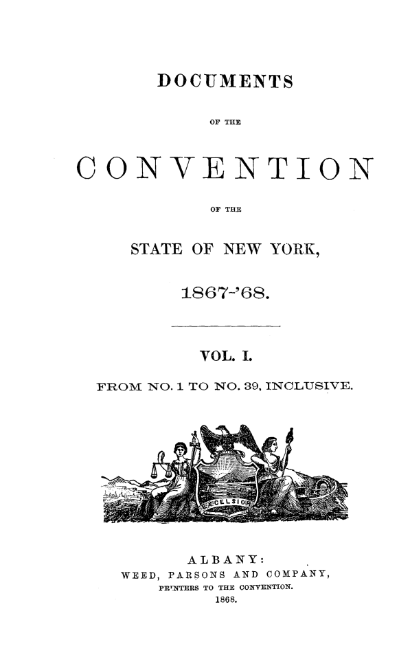 handle is hein.newyork/docvny0001 and id is 1 raw text is: 





       DOCUMENTS


            OF THE




CON VENT ION


            OF THE


STATE OF NEW YORK,



     1867-'68.


         VOL. I.

FROM NO. 1 TO NO. 39, INCLUSIVE.


--TIPI


      ALBANY:
WEED, PARSONS AND COMPANY,
   PRWNTERS TO THE CONVENTION.
         1868.


