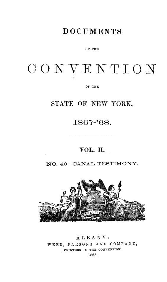 handle is hein.newyork/docvny0002 and id is 1 raw text is: 



DOCUMENTS

     OF THE


CON


V


ENTION


OF THE


STATE OF NEW YORK.


     1867-'68.


       VOL. II.

NO. 40- CANAL TESTIMONY.


I


      ALBANY:
WEED, PARSONS AND COMPANY,
    PRINTERS TO THE CONVENTION.
         1868.


