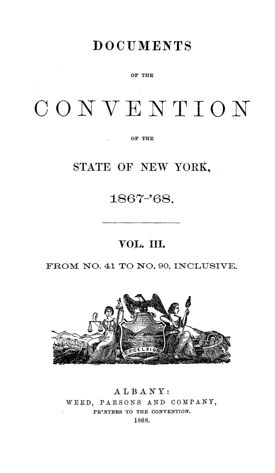 handle is hein.newyork/docvny0003 and id is 1 raw text is: 




       DOCUMENTS


            OC THE



CONVENTION


            OF THE


STATE OF NEW YORK,



     1867-'68.


         VOL. III.

FROM NO. 41 TO NO. 90, INCLUSIVE.


      ALBAR-Y:
WEED, PARSONS AND COMPANY,
   PRTNTERS TO THE CONVENTION.
         1868.


