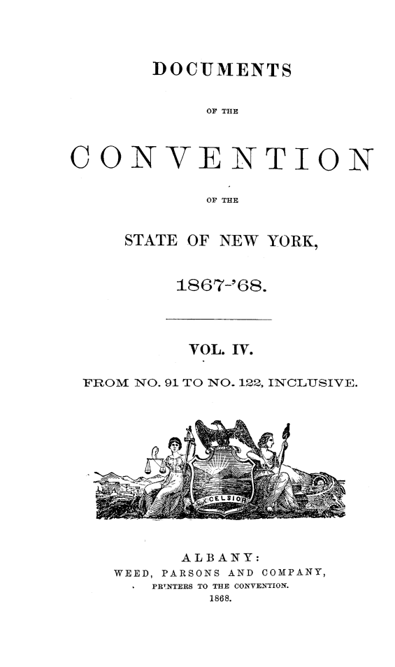 handle is hein.newyork/docvny0004 and id is 1 raw text is: 



DOCUMENTS


     OF THE


CON


V


ENTION


OF THE


STATE OF NEW YORK,


     1867-'68.


          VOL. IV.

FROM NO. 91 TO NO. 122, INCLUSIVE.


      ALBANY:
WEED, PARSONS AND COMPANY,
  * PRTNTERS TO THE CONVENTION.
         1868.



