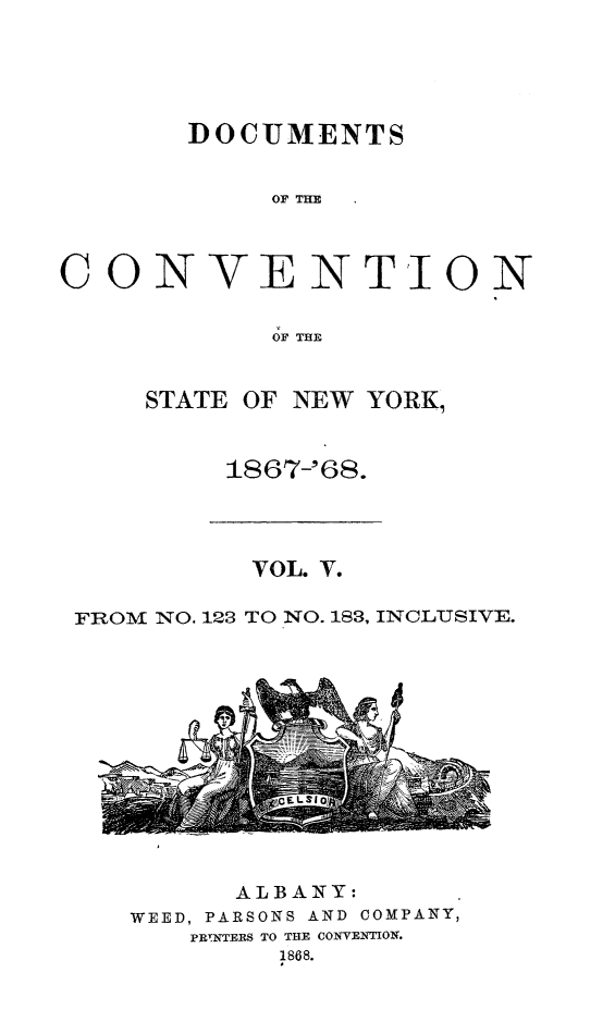 handle is hein.newyork/docvny0005 and id is 1 raw text is: 





     DOCUMENTS


          OF THlE



ONVENTION

          OF THE


  STATE OF NEW YORK,


1867-'68.


          VOL. V.

FROM NO. 123 TO NO. 183, INCLUSIVE.


      ALBANY:
WEED, PARSONS AND COMPANY,
    PRINTERS TO THE CONVENTON.
         1868.


C


