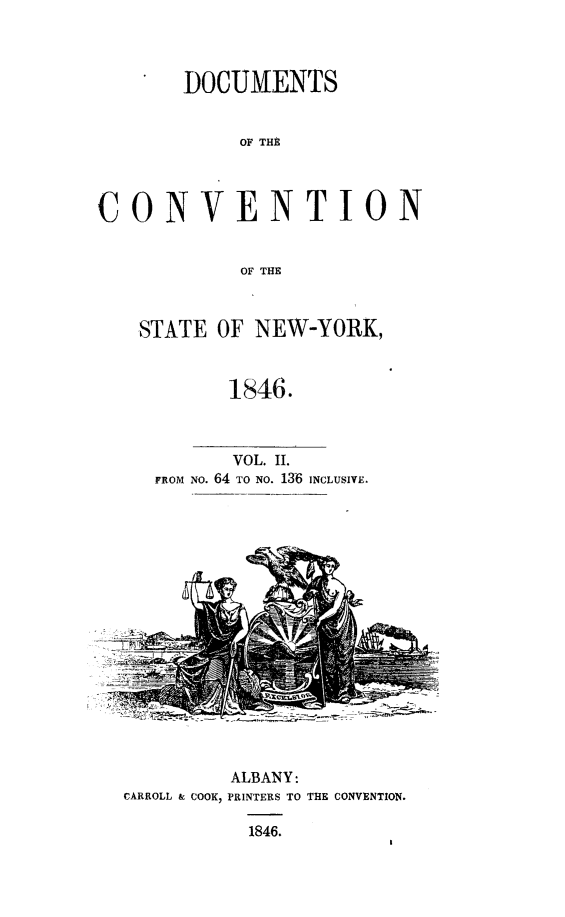 handle is hein.newyork/docvstny0002 and id is 1 raw text is: 


       DOCUMENTS

            OF THE


CONVENTION

            OF THE


STATE OF NEW-YORK,


        1846.


        VOL. II.
 FROM NO. 64 TO NO. 136 INCLUSIVE.


         ALBANY:
CARROLL & COOK, PRINTERS TO THE CONVENTION.
           1846.


-- _ z:--_=,,=. . . , :__  mV-', -'' 


