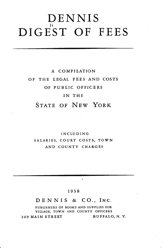 handle is hein.newyork/dsdtofecn0001 and id is 1 raw text is: 



        DENNIS
        I t
DIGEST OF FEES


      A COMPILATION

OF THE LEGAL FEES AND COSTS

    OF PUBLIC OFFICERS

          IN THE

  STATE OF NEW YORK


       INCLUDING
SALARIES, COURT COSTS, TOWN
   AND COUNTY CHARGES


             1938

    DENNIS & CO., INC.
    PUBLISHERS OF BOOKS AND SUPPLIES FOR
    VILLAGE, TOWN AND COUNTY OFFICERS
269 MAIN STREET     BUFFALO, N. Y.


