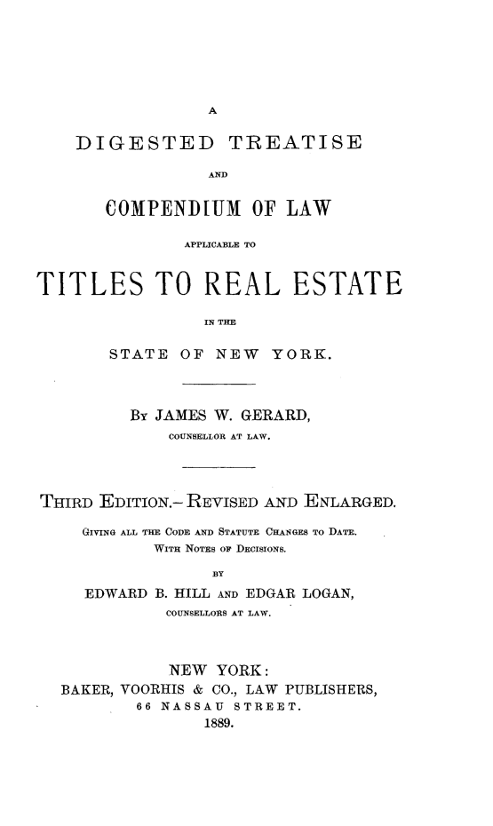 handle is hein.newyork/dtcorles0001 and id is 1 raw text is: 






A


DIGESTED TREATISE

              AND


   COMPENDIUM OF LAW


               APPLICABLE TO


TITLES TO REAL ESTATE

                 IN THE

        STATE  OF  NEW  YORK.


         By JAMES W. GERARD,
             COUNSELLOR AT LAW.




THIRD EDITION.- REVISED AND ENLARGED.

    GIVING ALL THE CODE AND STATUTE CHANGES TO DATE.
            WITH NOTES OF DECISIONS.

                  BY
     EDWARD B. HILL AND EDGAR LOGAN,
             COUNSELLORS AT LAW.


           NEW  YORK:
BAKER, VOORHIS & CO., LAW PUBLISHERS,
        66 NASSAU STREET.
               1889.


