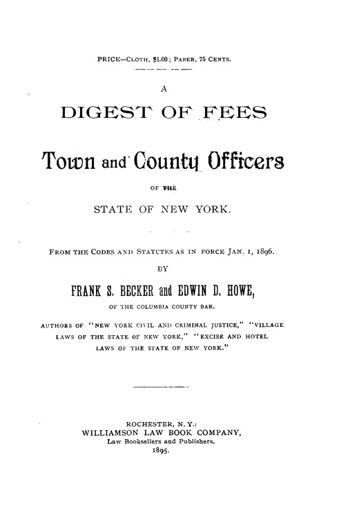 handle is hein.newyork/dtofsotnadcy0001 and id is 1 raw text is: PRICE-CLOTH, $1.00; PAPER, 75 CENTS.
A

DIGEST OF

FEES

Town and Counttj Officers
OF ThE
STATE OF NEW YORK.

FROM THE CODES ANtD STATCTIS AS IN FORCE JAN. I, 1896.
BY
FRANH S, BECKER and EDWIN D, HOWE,
OF THE COLUMBIA COUNTY BAR.
AUTHORS OF NEW YORK CIVIL AND CRIMINAL JUSTICE, VILLAGE
LAWS OF THE STATE OF NEW YORK, EXCISE AND HOTEL
LAWS OF THE STATE OF NEW YORK.
ROCHESTER, N. Y.:
WILLIAMSON LAW BOOK COMPANY,
Law Booksellers and Publishers.
IB95.


