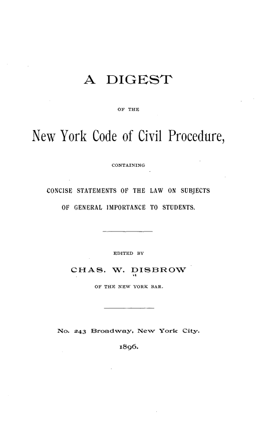 handle is hein.newyork/dtotnwyk0001 and id is 1 raw text is: 












           A DIGEST



                  OF THE




New   York   Code  of Civil  Procedure,



                 CONTAINING



   CONCISE STATEMENTS OF THE LAW ON SUBJECTS


      OF GENERAL IMPORTANCE TO STUDENTS.







                 EDITED BY


        CHAS. W. DISBROW

             OF THE NEW YORK BAR.






     No. 243 Broadway, New York City.


                  1896.



