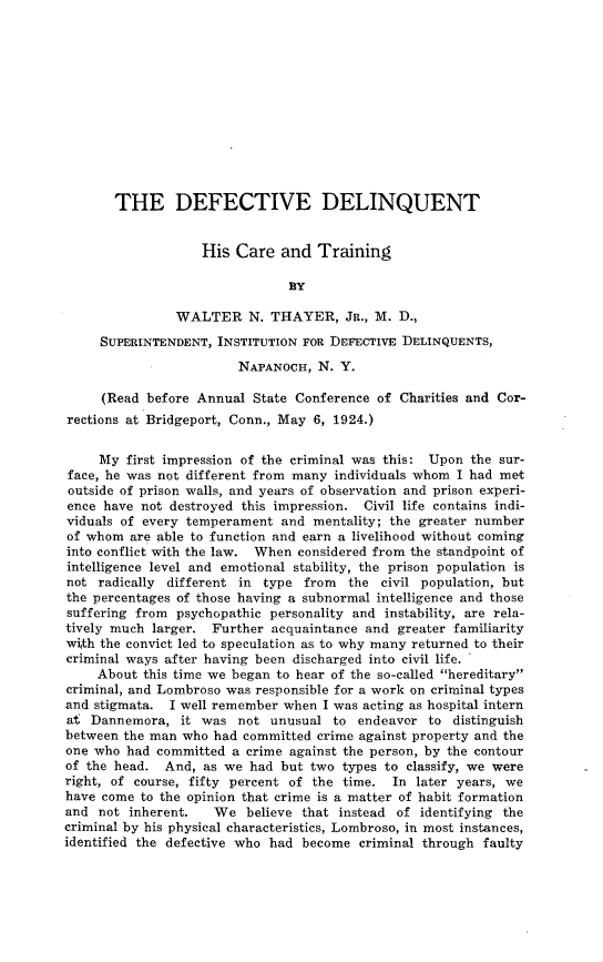 handle is hein.newyork/dvdthcrt0001 and id is 1 raw text is: 












       THE DEFECTIVE DELINQUENT


                   His Care and Training

                               BY

               WALTER N. THAYER, JR., M. D.,
     SUPERINTENDENT, INSTITUTION FOR DEFECTIVE DELINQUENTS,

                        NAPANOCH, N. Y.

     (Read before Annual State Conference of Charities and Cor-
rections at Bridgeport, Conn., May 6, 1924.)


     My first impression of the criminal was this: Upon the sur-
face, he was not different from many individuals whom I had met
outside of prison walls, and years of observation and prison experi-
ence have not destroyed this impression. Civil life contains indi-
viduals of every temperament and mentality; the greater number
of whom are able to function and earn a livelihood without coming
into conflict with the law. When considered from the standpoint of
intelligence level and emotional stability, the prison population is
not radically different in type from   the civil population, but
the percentages of those having a subnormal intelligence and those
suffering from psychopathic personality and instability, are rela-
tively much larger. Further acquaintance and greater familiarity
with the convict led to speculation as to why many returned to their
criminal ways after having been discharged into civil life. '
    About this time we began to hear of the so-called hereditary
criminal, and Lombroso was responsible for a work on criminal types
and stigmata. I well remember when I was acting as hospital intern
at Dannemora, it was not unusual to endeavor to distinguish
between the man who had committed crime against property and the
one who had committed a crime against the person, by the contour
of the head. And, as we had but two types to classify, we were
right, of course, fifty percent of the time. In later years, we
have come to the opinion that crime is a matter of habit formation
and not inherent.   We believe that instead of identifying the
criminal by his physical characteristics, Lombroso, in most instances,
identified the defective who had become criminal through faulty


