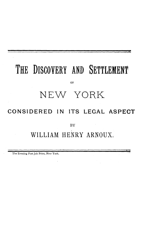 handle is hein.newyork/dyadston0001 and id is 1 raw text is: 









THE  DISCOVERY  AND  SETTLEMENT
                OF


NEW


YORK


CONSIDERED IN ITS LEGAL ASPECT

                  BY
       WILLIAM HENRY  ARNOUX.

 The Evening Post Job Print, New York.


