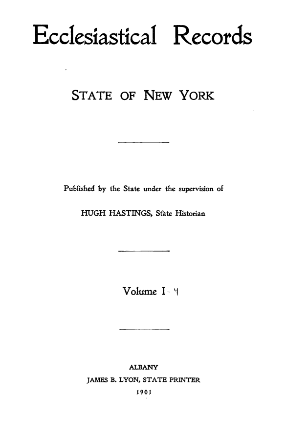 handle is hein.newyork/eccreny0001 and id is 1 raw text is: 


Ecclesiastical Records


STATE


OF NEW YORK


Published by the State under the supervision of


   HUGH HASTINGS, State Historian








           Volume I -1







           ALBANY
    JAMES B. LYON, STATE PRINTER
             190



