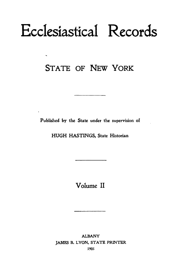 handle is hein.newyork/eccreny0002 and id is 1 raw text is: 




Ecclesiastical Records





       STATE OF NEw YORK








       Published by the State under the supervision of


         HUGH HASTINGS, State Historian


Volume II


        ALBANY
JAMES B. LYON, STATE PRINTER
          1901


