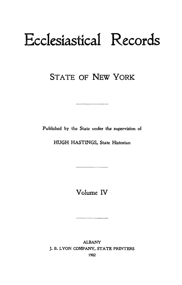 handle is hein.newyork/eccreny0004 and id is 1 raw text is: 






Ecclesiastical Records





        STATE OF NEW YORK








     Published by the State under the supervision of

         HUGH HASTINGS, State Historian


Volume IV


          ALBANY
J. B. LYON COMPANY, STATE PRINTERS
            1902


