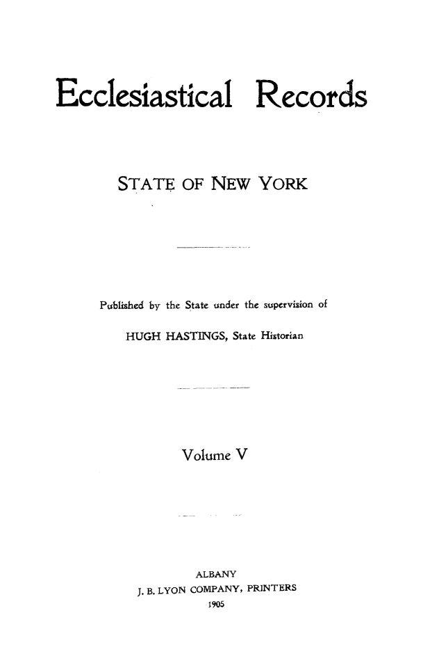 handle is hein.newyork/eccreny0005 and id is 1 raw text is: 






Ecclesiastical Records






        STATE OF NEW YORK









      Published by the State under the supervision of

         HUGH HASTINGS, State Historian









                Volume V









                  ALBANY
          J. B. LYON COMPANY, PRINTERS
                    1905


