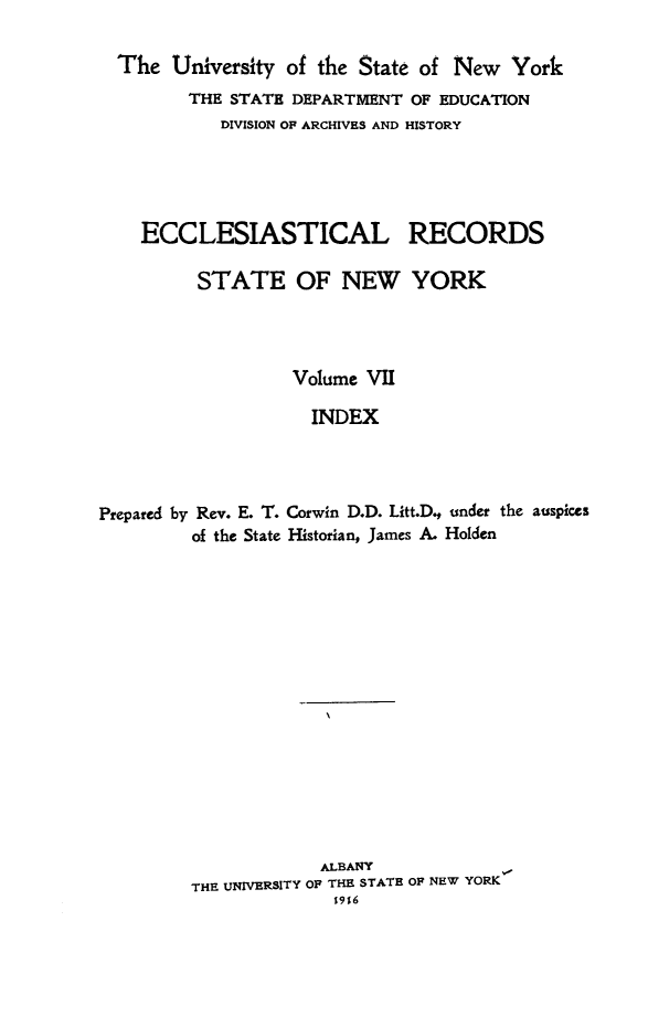 handle is hein.newyork/eccreny0007 and id is 1 raw text is: 

  The University of the State of New York
         THE STATE DEPARTMENT OF EDUCATION
            DIVISION OF ARCHIVES AND HISTORY





    ECCLESIASTICAL RECORDS

         STATE OF NEW YORK




                   Volume VII

                   INDEX




Prepared by Rev. E. T. Corwin D.D. Litt.D. under the auspices
         of the State Historian, James A. Holden
















                     ALBANY
         THE UNIVERSITY OF THE STATE OF NEW YORK
                       19%6


