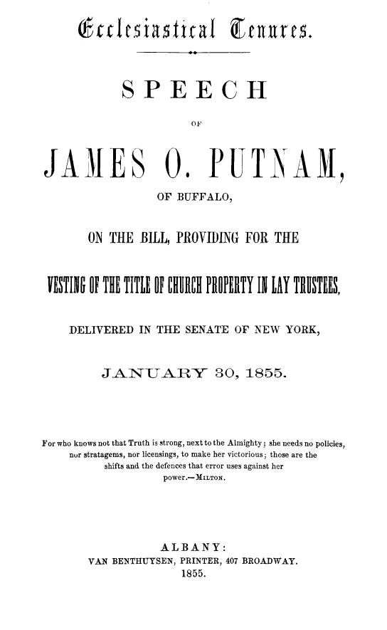handle is hein.newyork/ecctn0001 and id is 1 raw text is: Eccles3iatal Ecnure
SPEECH

JAMES 0.

PUTNAM,

OF BUFFALO,
ON THE BILL, PROVIDING FOR TUE
VE NTII ff1 THE TITLE U~ OURIIII FIIOEIRY 1N LAY !IIIS!EES,
DELIVERED IN THE SENATE OF NEW YORK,
JANTARY 30, 1855.
For who knows not that Truth is strong, next to the Almighty she needs no policies,
nor stratagems, nor licensings, to make her victorious; those are the
shifts and the defences that error uses against her
power.-MILToN.
ALBANY:
VAN BENTHUYSEN, PRINTER, 407 BROADWAY.
1855.


