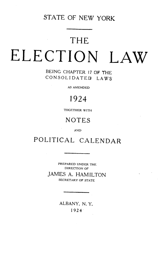 handle is hein.newyork/eclsn0001 and id is 1 raw text is: STATE OF NEW YORK
THE
ELECTION LAW
BEING CHAPTER 17 OF THE
CONSOLIDATEII LAWS
AS AMENDED
1924
TOGETHER WITH
NOTES
AND
POLITICAL CALENDAR
PREPARED UNDER THE
DIRECTION OF
JAMES A. HAMILTON
SECRETARY OF STATE
ALBANY, N. Y.
1924


