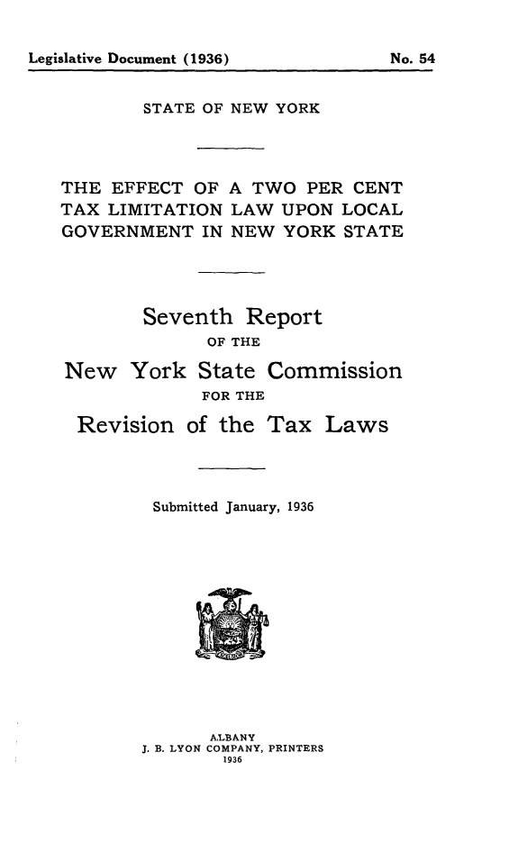 handle is hein.newyork/efwclgny0001 and id is 1 raw text is: 





        STATE OF NEW YORK




THE EFFECT OF A TWO PER CENT
TAX LIMITATION LAW UPON LOCAL
GOVERNMENT IN NEW YORK STATE




        Seventh Report
              OF THE

New York State Commission
             FOR THE


Revision of the Tax Laws




       Submitted January, 1936


      A,LBANY
J. B. LYON COMPANY, PRINTERS


No. 54


Legislative Document (1936)


