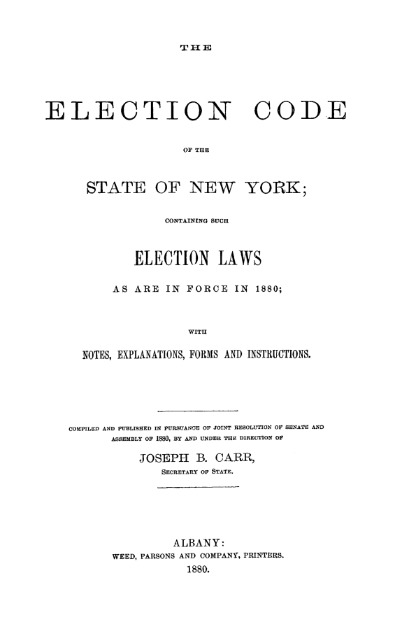 handle is hein.newyork/elcodstny0001 and id is 1 raw text is: 



T-uE


ELECTION                         CODE


                      OF THE



       STATE OF NEW YORK;


             CONTAINING SUCH



        ELECTION LAWS


     AS ARE IN FORCE IN 1880;



                 WITH


NOTES, EXPLANATIONS, FORMS AND INSTRUCTIONS.


COMPILED AND PUBLISrED IN PURSUANCE OF JOINT RESOLUTION OF SENATE AND
       ASSEMBLY OF 1880, BY AND UNDER THE DIRECTION OF

           JOSEPH B. CARR,
               SECRETARY OF STATE.







                 ALBANY:
       WEED, PARSONS AND COMPANY, PRINTERS.
                   1880.



