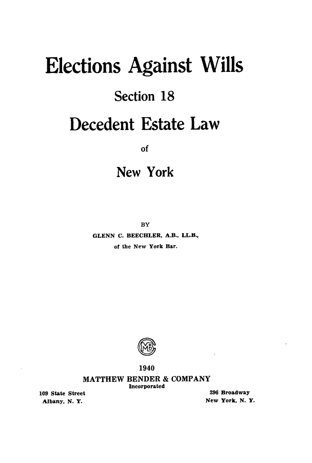 handle is hein.newyork/eleagwi0001 and id is 1 raw text is: Elections Against Wills
Section 18
Decedent Estate Law
of
New York
BY
GLENN C. BEECHLER, A.B., LL.B.,
of the New York Bar.
1940
MATTHEW BENDER & COMPANY
Incorporated

109 State Street
Albany, N. Y.

296 Broadway
New York, N. Y.


