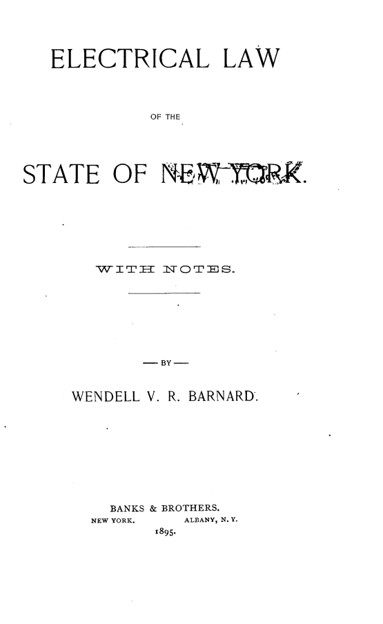 handle is hein.newyork/eleclwny0001 and id is 1 raw text is: 




   ELECTRICAL LAW




            OF THE





STATE OF NEW-,, W.


WIErT-H IOTES


- BY-


WENDELL


V. R. BARNARD.


  BANKS & BROTHERS.
NEW YORK. ALBANY, N. Y.
      1895.


