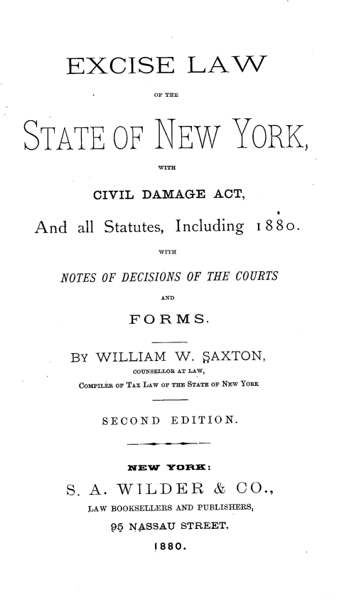 handle is hein.newyork/elwsny0001 and id is 1 raw text is: EXCISE LAW
OF THE
STATE OF NEW YORK,
WITH
CIVIL DAMAGE ACT,
And all Statutes, Including 188o.
WITH
NOTES OF DECISIONS OF THE COURTS
AND
FORM S.
BY WILLIAM W. 5AXTON,
COUNSELLOR AT LAW,
COMPILER OF TAX LAW OF THE STATE OF NEW YORK
SECOND EDITION.
NEW YORE:
S. A. WILDER & CO.,
LAW BOOKSELLERS AND PUBLISHERS,
95 NASSAU STREET.
1880.


