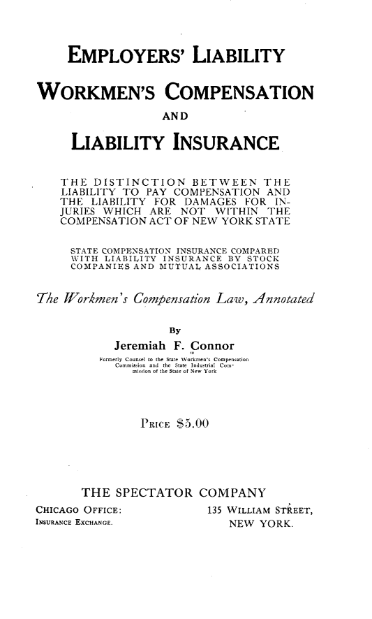 handle is hein.newyork/epyrslbt0001 and id is 1 raw text is: EMPLOYERS' LIABILITY
WORKMEN'S COMPENSATION
AND
LIABILITY INSURANCE
THE DISTINCTION BETWEEN THE
LIABILITY TO PAY COMPENSATION AND
THE LIABILITY FOR DAMAGES FOR IN-
JURIES WHICH ARE NOT WITHIN THE
COMPENSATION ACT OF NEW YORK STATE
STATE COMPENSATION INSURANCE COMPARED
WITH LIABILITY INSURANCE BY STOCK
COMPANIES AND MUTUAL ASSOCIATIONS
T/e Workmen's Compensation Law, Annotated
By
Jeremiah F. Connor
Formerly Counsel to the State Workmen's Compensation
Commission and  the  State Iondsttial Com-
mission of the Slate of New York

PRICE $5.00
THE SPECTATOR COMPANY

CHICAGO OFFICE:
INSURANCE EXCHANGE.

135 WILLIAM STREET,
NEW YORK.


