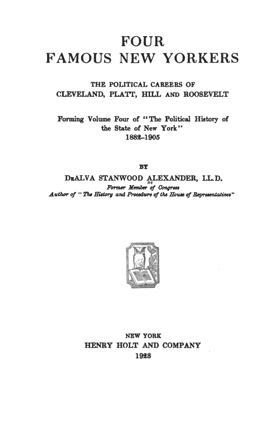handle is hein.newyork/ffamny0001 and id is 1 raw text is: 



                FOUR

FAMOUS NEW YORKERS


          THE POLITICAL CAREERS OF
  CLEVELAND,  PLATT, HIIL AND ROOSEVELT


  Forming Volume Four of The Political History of
            the State of New York
                 1882-1905



                    BY
    DUALVA STANWOOD   ALEXANDER, LLD.
                      ht
             14rmer Member of Coiare
 AuCAor of The story and Proedure of he Houe of Represtatives


         NEW YORK
1NRY   HOLT AND  COMPANY
           1928


