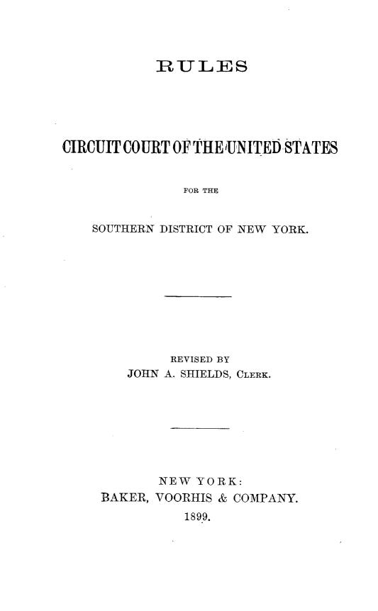 handle is hein.newyork/flscirct0001 and id is 1 raw text is: 




           RULES






CIRCUIT COURT OF THE UNITED STATES


              FOR THE


    SOUTHERN DISTRICT OF NEW YORK.


        REVISED BY
   JOHN A. SHIELDS, CLERK.








       NEW YORK:
BAKER, VOORHIS & COMPANY.
          1899.


