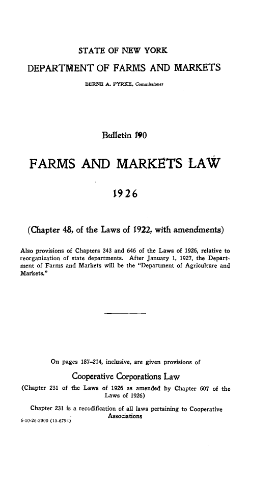 handle is hein.newyork/fmmklw0001 and id is 1 raw text is: 





STATE OF NEW YORK


  DEPARTMENT OF FARMS AND MARKETS

                  BERNE A. PYRKE, Cornhuoner






                      Bufletin NO



   FARMS AND MARKETS LAW



                         1926




  (Chapter 48, of the Laws of 1922, with amendments)


Also provisions of Chapters 343 and 646 of the Laws of 1926, relative to
reorganization of state departments. After January 1, 1927, the Depart-
ment of Farms and Markets will be the Department of Agriculture and
Markets.











        On pages 187-214, inclusive, are given provisions of

              Cooperative Corporations Law
(Chapter 231 of the Laws of 1926 as amended by Chapter 607 of the
                       Laws of 1926)
   Chapter 231 is a recodification of all laws pertaining to Cooperative
              - 1       Associations
6-10-26-2000 (15.6794)


