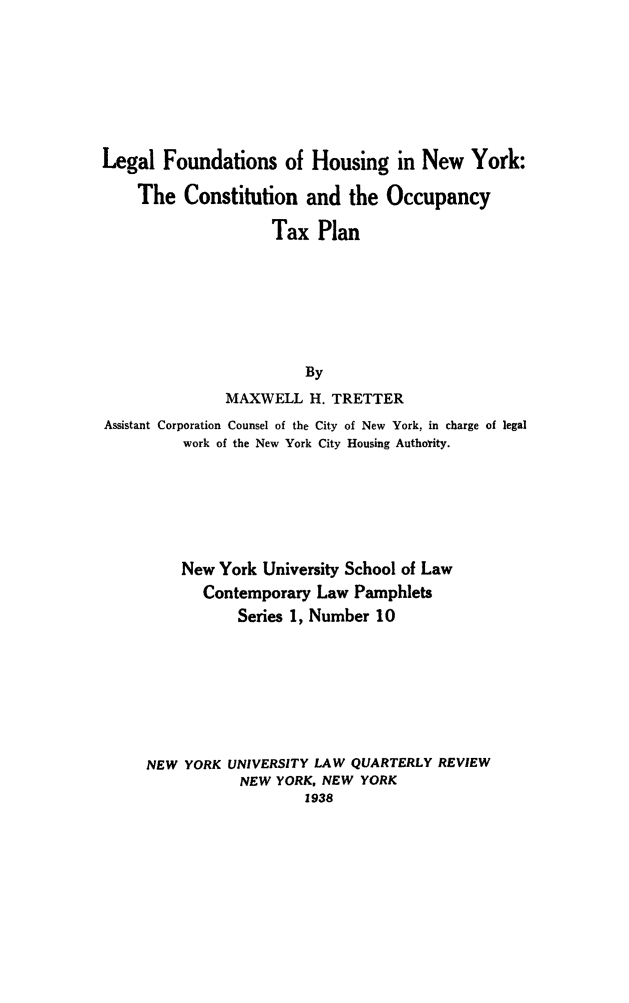handle is hein.newyork/fndhseny0001 and id is 1 raw text is: Legal Foundations of Housing in New York:
The Constitution and the Occupancy
Tax Plan
By
MAXWELL H. TRETTER
Assistant Corporation Counsel of the City of New York, in charge of legal
work of the New York City Housing Authotity.

New York University School of Law
Contemporary Law Pamphlets
Series 1, Number 10
NEW YORK UNIVERSITY LAW QUARTERLY REVIEW
NEW YORK, NEW YORK
1938


