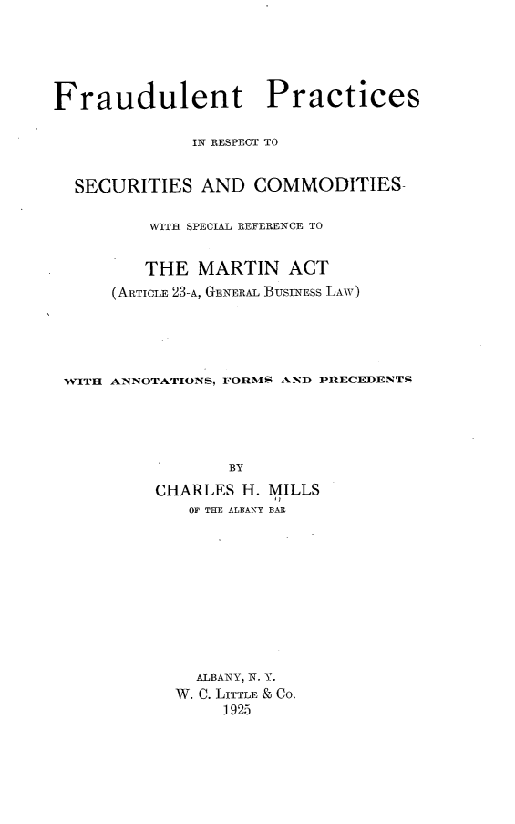 handle is hein.newyork/frdlntpc0001 and id is 1 raw text is: Fraudulent Practices
IN RESPECT TO
SECURITIES AND COMMODITIES-
WITH SPECIAL REFERENCE TO
THE MARTIN ACT
(ARTICLE 23-A, GENERAL BUSINESS LAW)
WITH ANNOTATIONS, FORMS AND PRECEDENTS
BY
CHARLES H. MILLS
OP THE ALBANY BAR

ALBANY, N. Y.
W. C. LITTLE & CO.
1925


