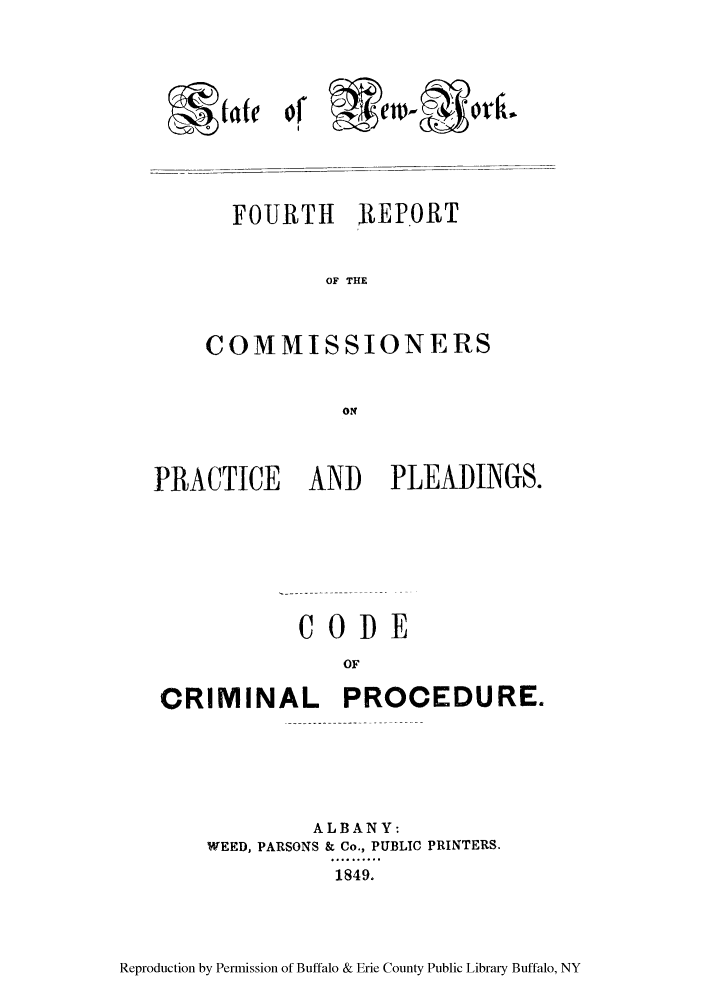 handle is hein.newyork/frocppp0004 and id is 1 raw text is: Wettk

FOURTH 2REPORT
OF THE
COMMISSIONERS
ON

PRACTICE AND PLEADINGS.
COPE
OF
CRIMINAL PROCEDURE.

ALBANY:
WEED, PARSONS & Co., PUBLIC PRINTERS.
.4.....
1849.

Reproduction by Permission of Buffalo & Erie County Public Library Buffalo, NY

L -4- (ate


