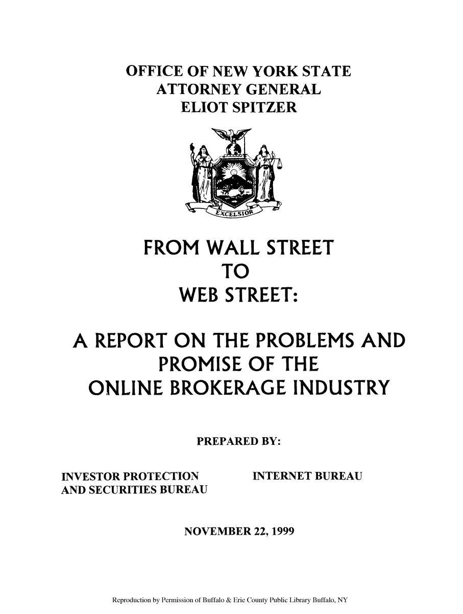 handle is hein.newyork/fromwall0001 and id is 1 raw text is: ï»¿OFFICE OF NEW YORK STATE
ATTORNEY GENERAL
ELIOT SPITZER

FROM WALL STREET
TO
WEB STREET:

A REPORT ON THE PROBLEMS AND
PROMISE OF THE
ONLINE BROKERAGE INDUSTRY
PREPARED BY:

INVESTOR PROTECTION
AND SECURITIES BUREAU

INTERNET BUREAU

NOVEMBER 22, 1999

Reproduction by Permission of Buffalo & Erie County Public Library Buffalo, NY


