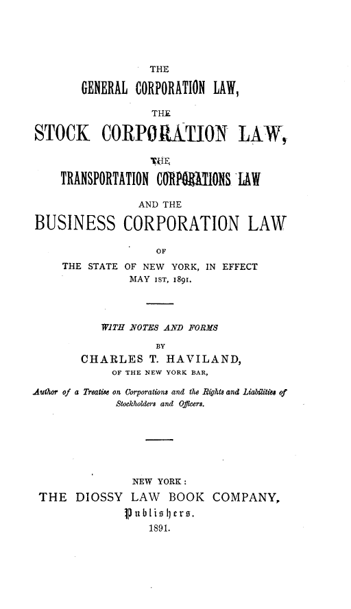 handle is hein.newyork/gclsc0001 and id is 1 raw text is: 





                  THE

       GENERAL  CORPORATION LAW,

                  THE

STOCK CORPORITION LAW,

                  TkIE.

    TRANSPORTATION CORPRMONS LAW

                AND THE

BUSINESS CORPORATION LAW

                   OF


THE STATE


OF NEW YORK, IN EFFECT
MAY  IST, 1891.


   WITH NOTES AND FORMS

            BY
CHARLES T.   HAVILAND,
     OF THE NEW YORK BAR,


Author of a Treatie on Corporations and the Rights and Liabilities of
             Stockkoldeirs and Oficers.







                NEW YORK:
 THE   DIOSSY  LAW   BOOK   COMPANY,
              publisers.
                  1891.


