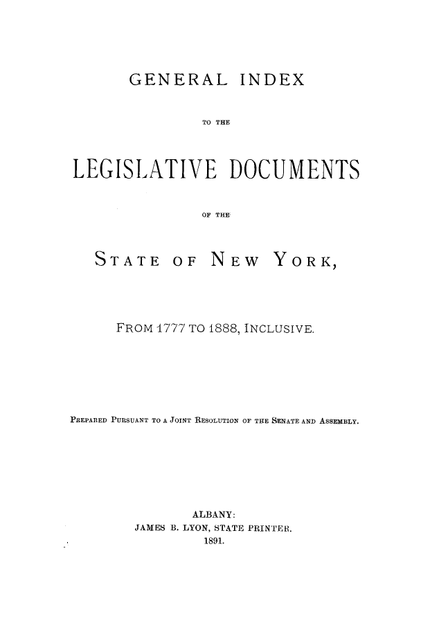 handle is hein.newyork/ginledony0001 and id is 1 raw text is: GENERAL INDEX
TO THE
LEGISLATIVE DOCUMENTS
OF THE

STATE

OF NEW

YORK,

FROM 4777 TO 1888, INCLUSIVE.
PREPARED PURSUANT TO A JOINT RESOLUTION OF THE SENATE AND ASSEMBLY.
ALBANY:
JAMES B. LYON, STATE PRINTER.
1891.


