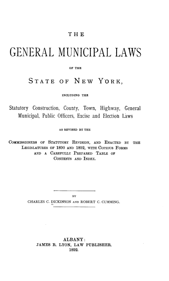 handle is hein.newyork/glmllsotese0001 and id is 1 raw text is: 





THE


GENERAL MUNICIPAL LAWS

                      OF THE


STATE


OF   NEW YORK,


                    INCLUDING THE


Statutory Construction, County, Town, Highway, General
    Municipal, Public Officers, Excise and Election Laws


                   AS REVISED BY THE


COMMISSIONERS OF STATUTORY REVISION, AND ENACTED BY THE
     LEGISLATURES OF 1890 AND 1892, WITH Copious FORMS
         AND A  CAREFULLY PREPARED TABLE OF
                 CONTENTS AND INDEX.







                        BY
       CHARLES C. DICKINSON AND ROBERT C. CUMMING.


          ALBANY:
JAMES B. LYON, LAW PUBLISHER.
            1892.


