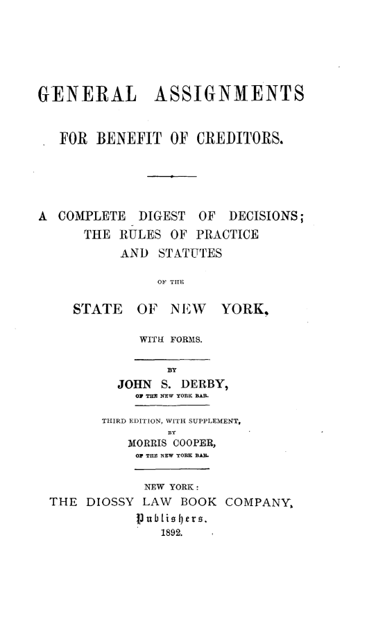 handle is hein.newyork/gnasibcr0001 and id is 1 raw text is: 







GENERAL ASSIGNMENTS



   FOR  BENEFIT  OF  CREDITORS.






A  COMPLETE  DIGEST  OF  DECISIONS;
      THE  RULES OF  PRACTICE
           AND  STATUTES

                OF TIE

     STATE   OF  NEW YORK,


WITH FORMS.


      BY
JOHN  S. DERBY,
  0F THI NEW YORK BAR.


       THIRD EDITION, WITH SUPPLEMENT,
                B3Y
          MORRIS COOPER,
          OF THE NEW YORK BAB.


            NEW YORK:
THE  DIOSSY LAW  BOOK  COMPANY,
           Vubtisl)ers.
               1892.


