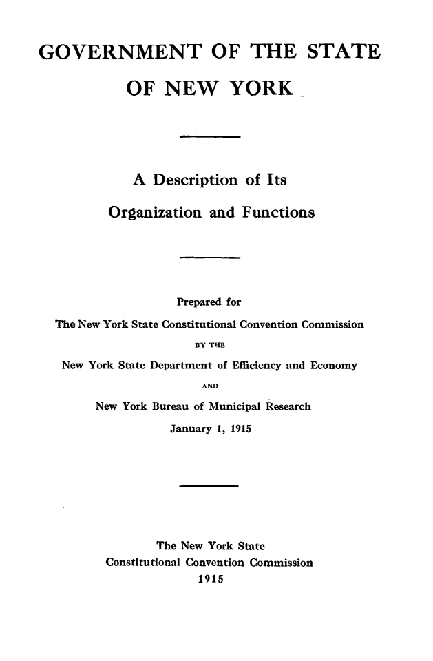 handle is hein.newyork/govstny0001 and id is 1 raw text is: 


GOVERNMENT OF THE STATE

            OF NEW YORK





            A Description of Its

          Organization and Functions





                   Prepared for
  The New York State Constitutional Convention Commission
                      BY THE
   New York State Department of Efficiency and Economy
                       AND


New York Bureau of Municipal Research
          January 1, 1915







        The New York State
 Constitutional Convention Commission
              1915


