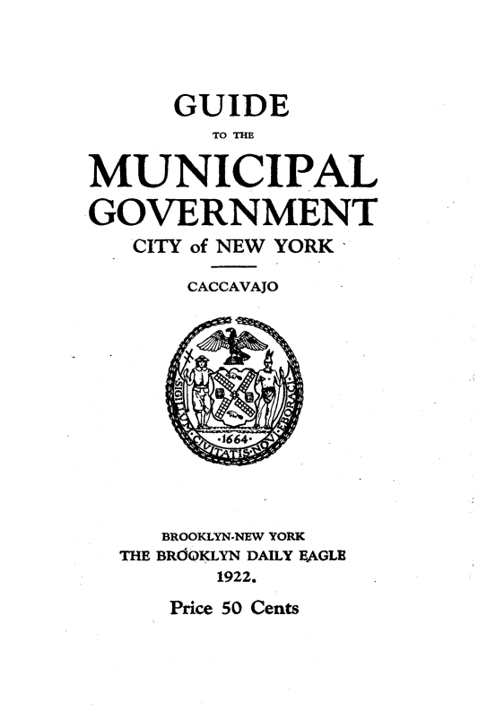 handle is hein.newyork/guidmun0001 and id is 1 raw text is: 




      GUIDE
        TO THE

MUNICIPAL

GOVERNMENT
   CITY of NEW YORK

       CACCAVAJO


   BROOKLYN-NEW YORK
THE BROOKLYN DAILY EAGLE
       1922.


Price 50 Cents


