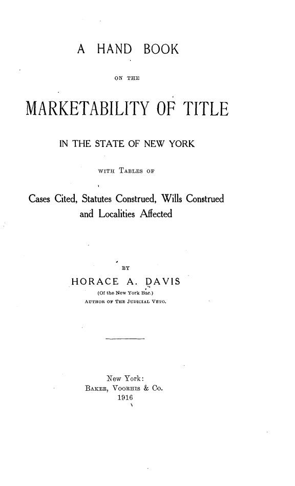 handle is hein.newyork/hbkomytl0001 and id is 1 raw text is: 




          A HAND BOOK


                  ON THE



MARKETABILITY OF TITLE



       IN THE STATE OF NEW YORK


              WITH TABLES OF
              k

 Cases Cited, Statutes Construed, Wills Construed

           and Localities Affected





                   BY

         HORACE     A. DAVIS
              (Of the New York Bar.)
            AUTHOR oF THE JUDICIAL VETO.


    New York:
BAKER, VooRHIs & Co.
       1916
         x


