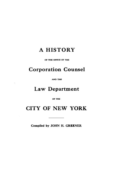 handle is hein.newyork/hcconlwny0001 and id is 1 raw text is: 









     A HISTORY

       OF THE OFFICE OF THE

 Corporation Counsel

          AND THE

   Law Department

          OF THE

CITY OF NEW YORK



  Compiled by JOHN H. GREENER


