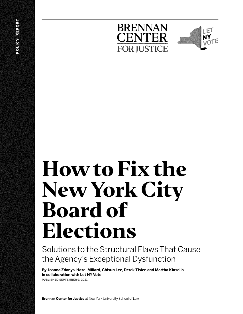 handle is hein.newyork/hfxnycbe0001 and id is 1 raw text is: BRENNAN
CENTER              NY
How to Fix the
New York City
Board of
Elections
Solutions to the Structural Flaws That Cause
the Agency's Exceptional Dysfunction
By Joanna Zdanys, Hazel Millard, Chisun Lee, Derek Tisler, and Martha Kinsella
in collaboration with Let NY Vote
PUBUSHED SEPTEMBER 9, 2021

Brennan Center for Justice at New York University School of Law


