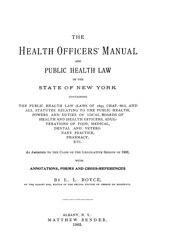 handle is hein.newyork/hlofmlphl0001 and id is 1 raw text is: 









THE


HEALTH OFFICERS' MANUAL

                     AND


          PUBLIC HEALTH LAW

                    OF THE

        STATE OF NEW YORK

                   CONTAINING

THE PUBLIC HEALTH LAW (LAWS OF 1893, CHAP. 661), AND
  ALL STATUTES RELATING TO THE PUBLIC HEALTH,
     POWERS AND DUTIES OF LOCAL BOARDS OF
        HEALTH AND HEALTH OFFICERS, ADUL-
          TERATIONS OF FOOD, MEDICAL,
             DENTAL AND VETERI-
                NARY PRACTICE,
                  PHARMACY,
                    ETC.


   As AMENDED TO THE CLOSE OF THE LEGISLATIVE SESSION OF 1902,

                     WITH

    ANNOTATIONS, FORMS AND CROSS-REFERENCES


             BY L. L. BOYCE,
  'OF THE ALBANY BAR, EDITOR OF THE SECOND EDITION OF GREENE ON HIGHWAYS.








                ALBANY, N. Y.:
           MATTHEW     BENDER.
                    1902.


