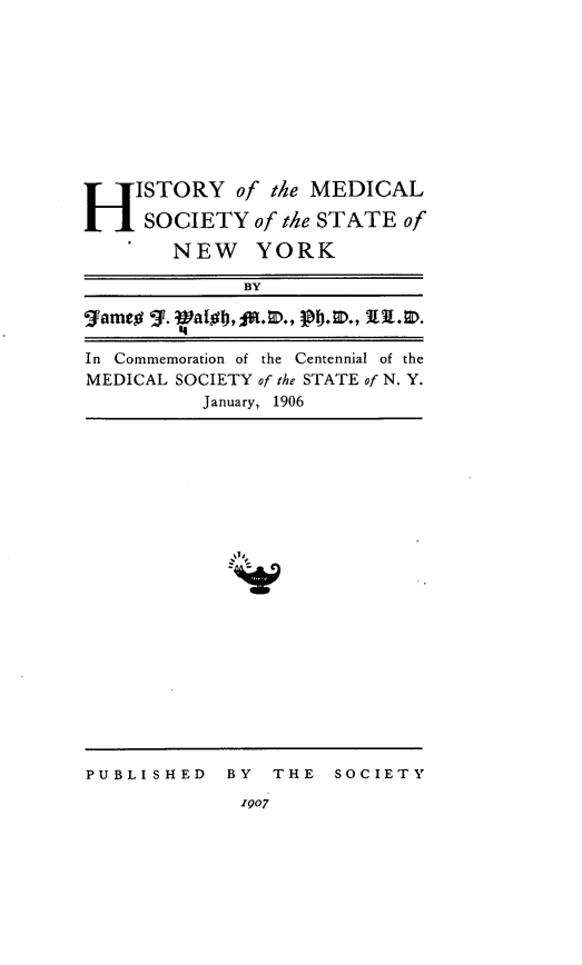 handle is hein.newyork/hmedsny0001 and id is 1 raw text is: 











H ISTORY of the MEDICAL
     SOCIETY of the STATE of
        NEW YORK

              BY

gameoa .  a        jb.,  39.-0, .

In Commemoration of the  Centennial of the
MEDICAL SOCIETY of the STATE of N. Y.
           January, 1906


-ZA,


PUBLI SHED BY


THE   SOCIETY


1907



