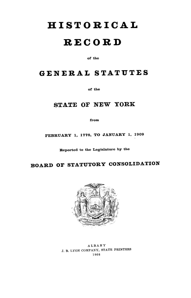 handle is hein.newyork/hrgsny0001 and id is 1 raw text is: 





    HISTORICAL



        RECORD


              of the



  GENERAL STATUTES



              of the



      STATE  OF NEW  YORK



               from



    FEBRUARY 1, 1778, TO JANUARY 1, 1909



       Reported to the Legislature by the



BOARD OF STATUTORY CONSOLIDATION




















              ALBANY
        J. B. LYON COMPANY, STATE PRINTERS
               1908


