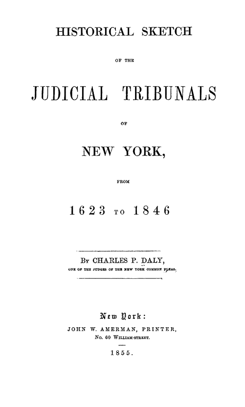 handle is hein.newyork/hskjutny0001 and id is 1 raw text is: 


    HISTORICAL SKETCH


               OF T UE



JUDICIAL TRIBUNALS


NEW YORK,


      FROM


1623


To 1846


  By CHARLES P. DALY,
ONE OF THE JUDGES Or THE NEW YORK COMMON ;EMA.





      Nat 1Nork:
JOHN W. AMERMAN, PRINTER,
     No. 60 WILUAM-STREET.

        1855.


