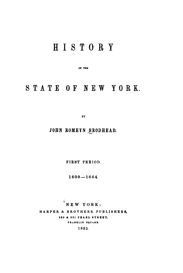 handle is hein.newyork/htoysny0001 and id is 1 raw text is: HISTORY
Or TH2l
STATE OF NEW  YORK.
BY

JOHN ROMEYN BRODHEAD.
FIRST PERIOD.
1609-1664.
NEW YORK:
HARPER & BROTHERS, PUBLISHERS,
329 & 331 PEARL STREET,
FRANKLIN SQPAR3.
1853.


