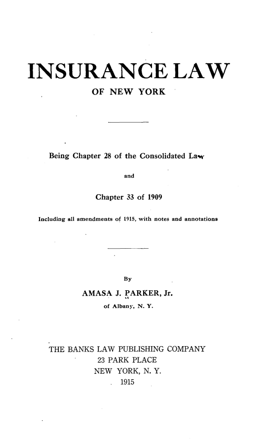 handle is hein.newyork/iaelwon0001 and id is 1 raw text is: 







INSURANCE LAW

             OF NEW YORK






    Being Chapter 28 of the Consolidated Law

                    and


              Chapter 33 of 1909

  Including all amendments of 1915, with notes and annotations






                   By

           AMASA J. PARKER, Jr.
               of Albany-, N. Y.


THE BANKS LAW PUBLISHING COMPANY
          23 PARK PLACE
          NEW YORK, N. Y.
               1915


