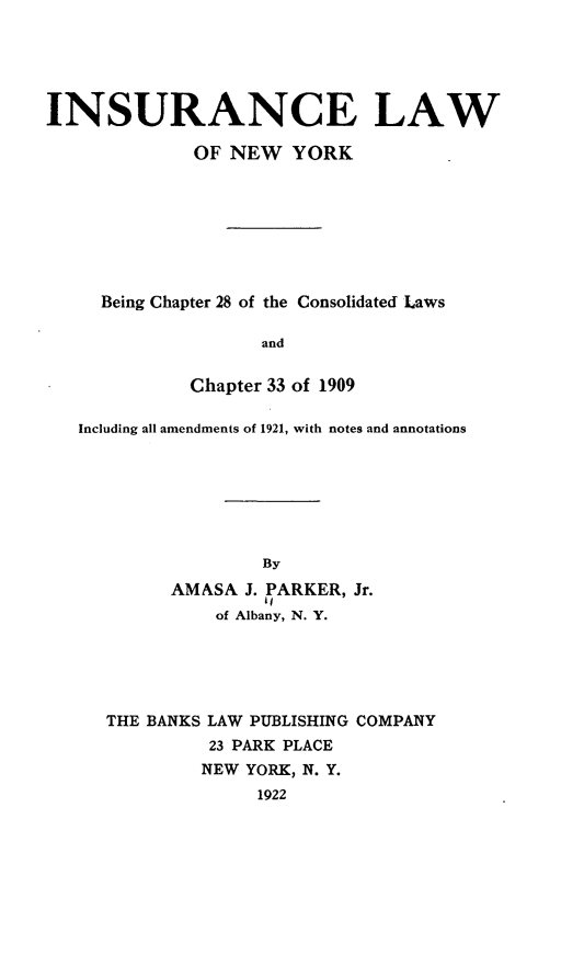 handle is hein.newyork/iaelwoneyk0001 and id is 1 raw text is: 





INSURANCE LAW

              OF NEW YORK








     Being Chapter 28 of the Consolidated Laws

                    and


             Chapter 33 of 1909

   Including all amendments of 1921, with notes and annotations







                    By
           AMASA J. PARKER, Jr.
                of Albany, N. Y.


THE BANKS LAW PUBLISHING COMPANY
         23 PARK PLACE
         NEW YORK, N. Y.
              1922


