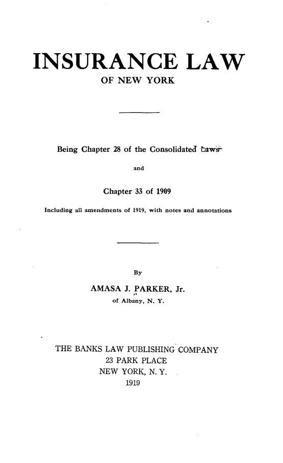 handle is hein.newyork/iclwonwykbg0001 and id is 1 raw text is: 





INSURANCE LAW
             OF NEW YORK







     Being Chapter 28 of the Consolidated bawsi

                    and


              Chapter 33 of 1909

  Including all amendments of 1919, with notes and annotations






                    By

           AMASA J. PARKER, Jr.
                of Albany, N. Y.


THE BANKS LAW PUBLISHING COMPANY
          23 PARK PLACE
          NEW YORK, N. Y.
              1919


